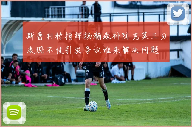 斯普利特指挥杨瀚森补防克莱三分表现不佳引发争议谁来解决问题