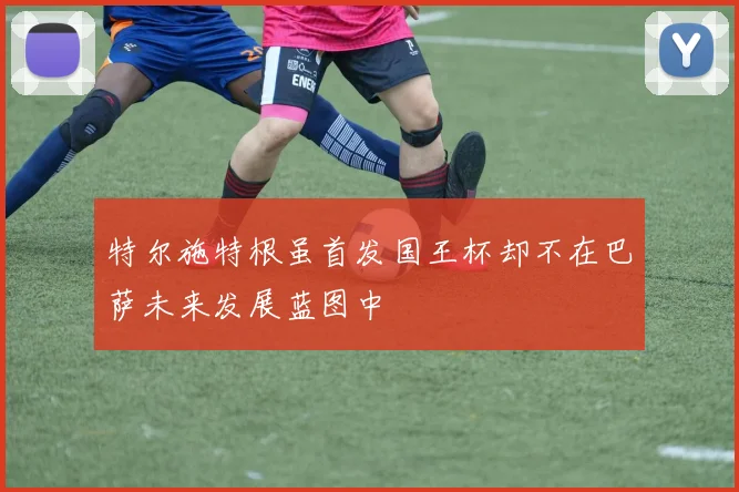 特尔施特根虽首发国王杯却不在巴萨未来发展蓝图中