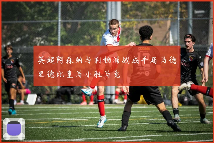 英超阿森纳与利物浦战成平局马德里德比皇马小胜马竞
