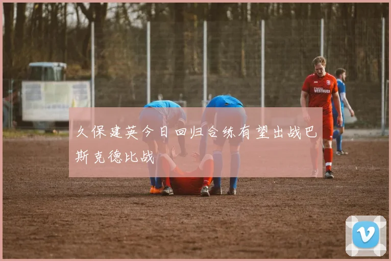 久保建英今日回归合练有望出战巴斯克德比战