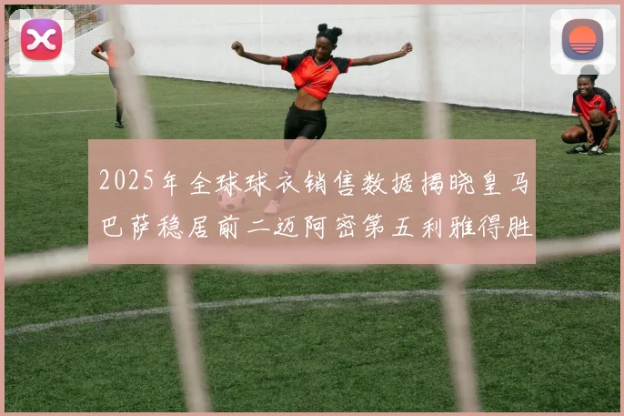 2025年全球球衣销售数据揭晓皇马巴萨稳居前二迈阿密第五利雅得胜利第十