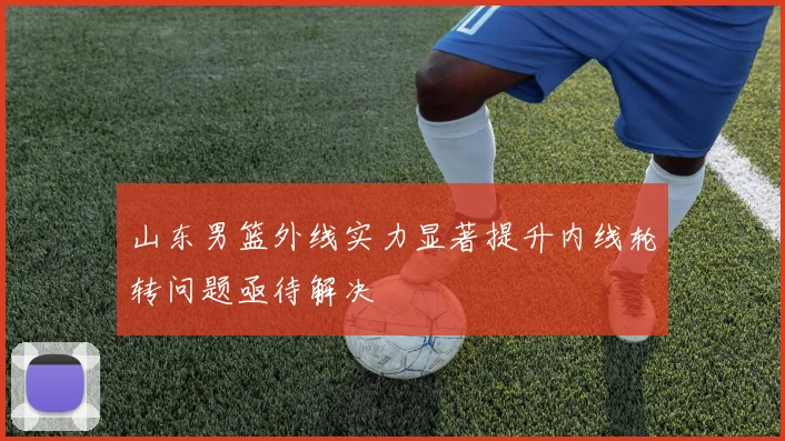 山东男篮外线实力显著提升内线轮转问题亟待解决