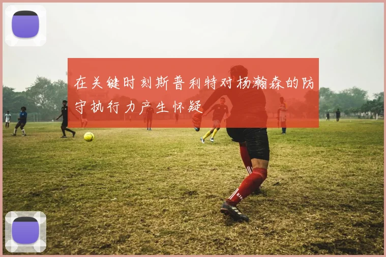 在关键时刻斯普利特对杨瀚森的防守执行力产生怀疑