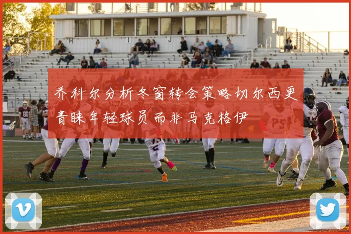 乔科尔分析冬窗转会策略切尔西更青睐年轻球员而非马克格伊