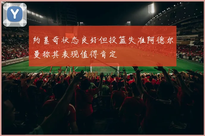 约基奇状态良好但投篮失准阿德尔曼称其表现值得肯定