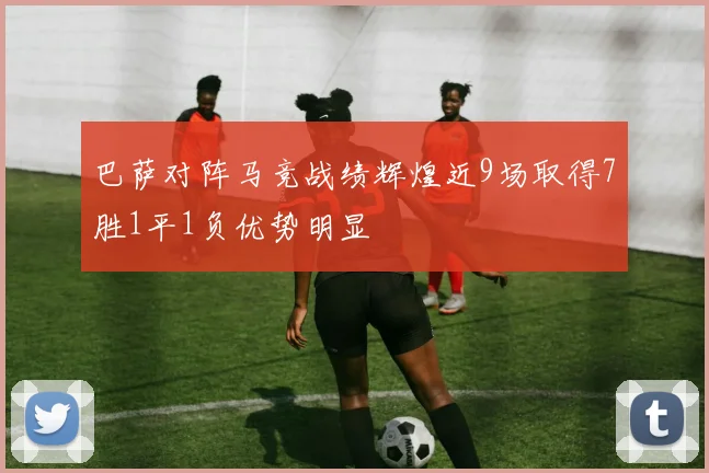 巴萨对阵马竞战绩辉煌近9场取得7胜1平1负优势明显