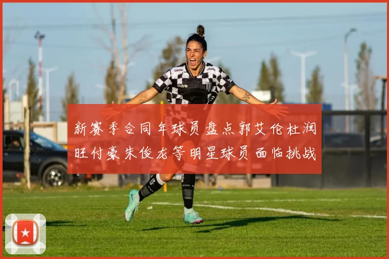 新赛季合同年球员盘点郭艾伦杜润旺付豪朱俊龙等明星球员面临挑战