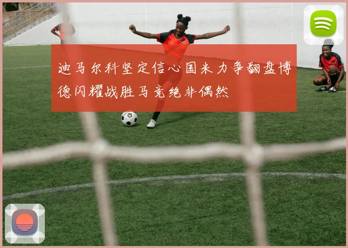 迪马尔科坚定信心国米力争翻盘博德闪耀战胜马竞绝非偶然