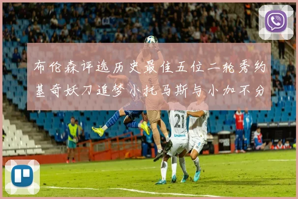 布伦森评选历史最佳五位二轮秀约基奇妖刀追梦小托马斯与小加不分先后