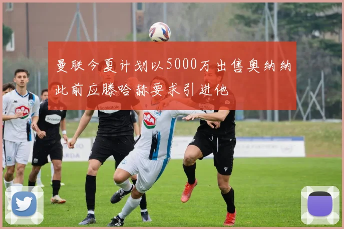 曼联今夏计划以5000万出售奥纳纳此前应滕哈赫要求引进他