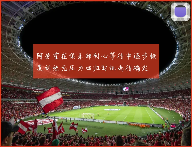 阿劳霍在俱乐部耐心等待中逐步恢复训练无压力回归时机尚待确定