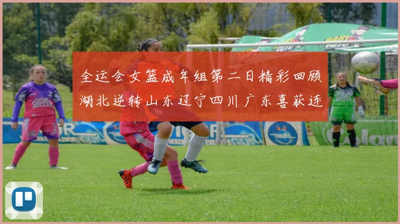 全运会女篮成年组第二日精彩回顾湖北逆转山东辽宁四川广东喜获连胜