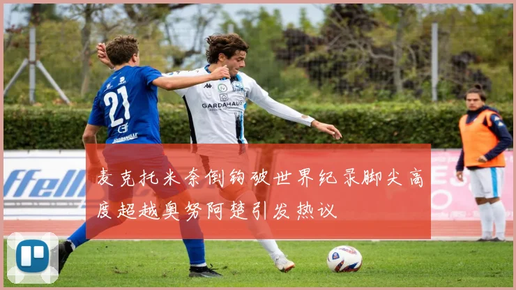 麦克托米奈倒钩破世界纪录脚尖高度超越奥努阿楚引发热议