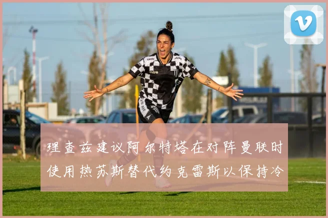 理查兹建议阿尔特塔在对阵曼联时使用热苏斯替代约克雷斯以保持冷静状态