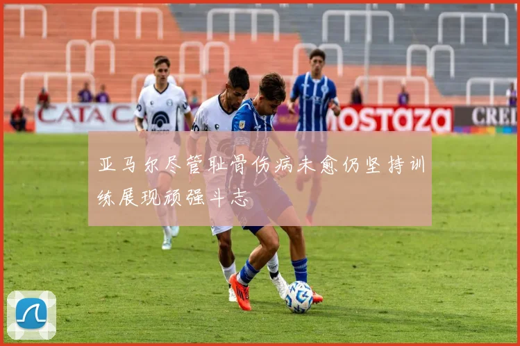 亚马尔尽管耻骨伤病未愈仍坚持训练展现顽强斗志