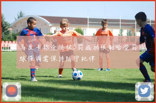 乌度卡称全场仅5罚成功限制哈登罚球强调需保持防守纪律
