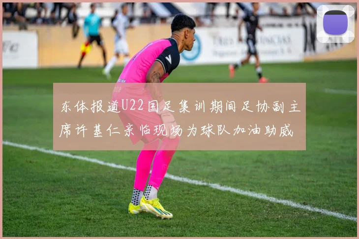 东体报道U22国足集训期间足协副主席许基仁亲临现场为球队加油助威