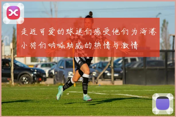 走近可爱的球迷们感受他们为海港小将们呐喊助威的热情与激情