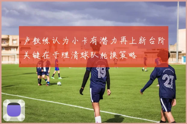 卢教练认为小卡有潜力再上新台阶关键在于理清球队轮换策略