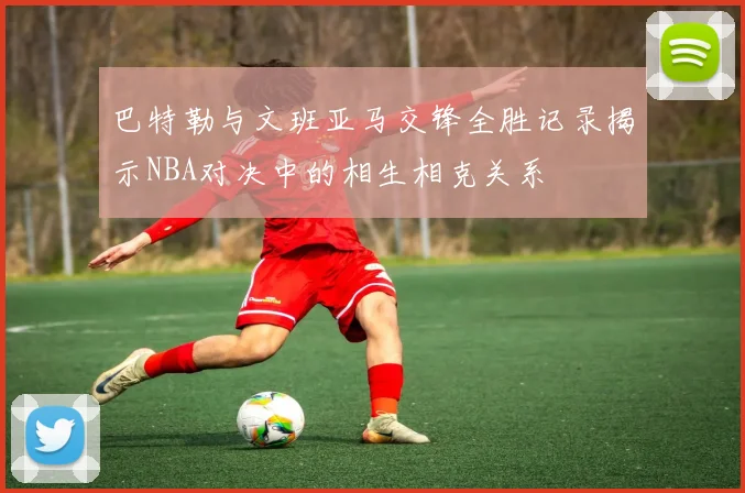 巴特勒与文班亚马交锋全胜记录揭示NBA对决中的相生相克关系