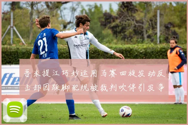 吾米提江巧妙运用马赛回旋发动反击却因踩脚犯规被裁判吹停引发争议