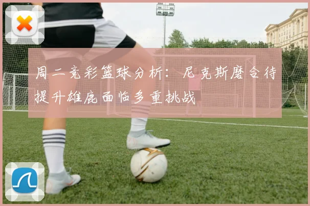 周二竞彩篮球分析：尼克斯磨合待提升雄鹿面临多重挑战