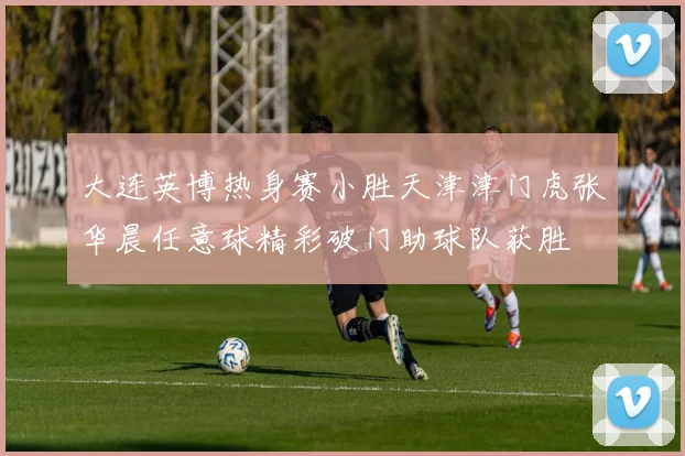 大连英博热身赛小胜天津津门虎张华晨任意球精彩破门助球队获胜
