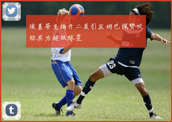 埃基蒂克梅开二度引发姆巴佩赞叹称其为超级球星