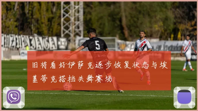 旧将看好伊萨克逐步恢复状态与埃基蒂克搭档共舞赛场
