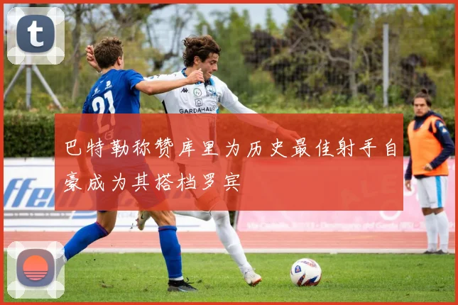 巴特勒称赞库里为历史最佳射手自豪成为其搭档罗宾