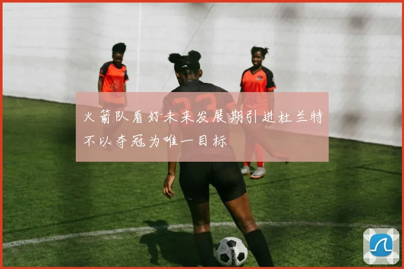 火箭队看好未来发展期引进杜兰特不以夺冠为唯一目标