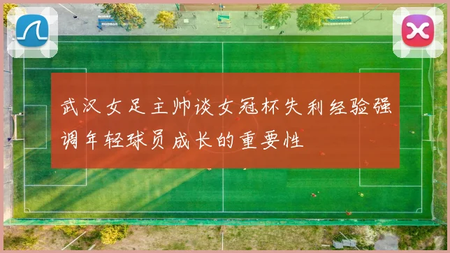 武汉女足主帅谈女冠杯失利经验强调年轻球员成长的重要性